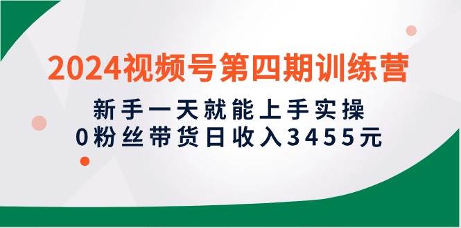 2024视频号第四期训练营，新手一天就能上手实操，0粉丝带货日收入3455元即刻搞钱-网创项目资源站-副业项目-创业项目-搞钱项目即刻搞钱