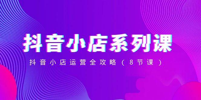 抖音小店-系列课，抖音小店运营全攻略（8节课）即刻搞钱-网创项目资源站-副业项目-创业项目-搞钱项目即刻搞钱