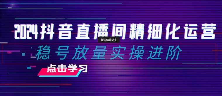2024抖音直播间精细化运营：稳号放量实操进阶 选品/排品/起号/小店随心推/千川付费如何去投放即刻搞钱-网创项目资源站-副业项目-创业项目-搞钱项目即刻搞钱
