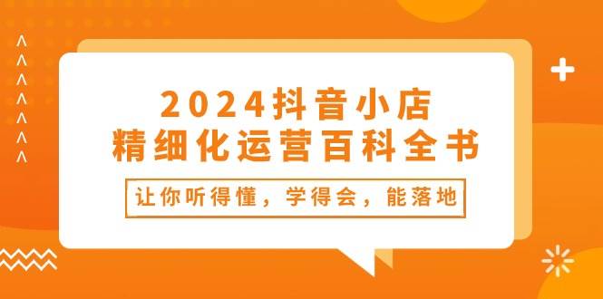 2024抖音小店-精细化运营百科全书：让你听得懂，学得会，能落地（34节课）即刻搞钱-网创项目资源站-副业项目-创业项目-搞钱项目即刻搞钱