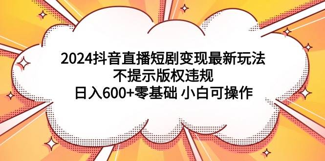 2024抖音直播短剧变现最新玩法，不提示版权违规 日入600+零基础 小白可操作即刻搞钱-网创项目资源站-副业项目-创业项目-搞钱项目即刻搞钱
