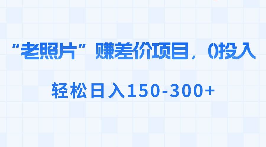 “老照片”赚差价，0投入，轻松日入150-300+即刻搞钱-网创项目资源站-副业项目-创业项目-搞钱项目即刻搞钱