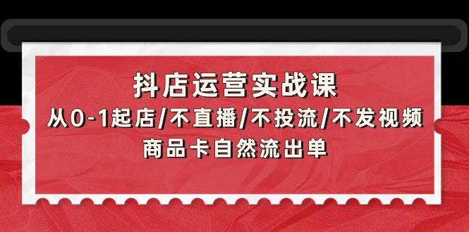 抖店运营实战课：从0-1起店/不直播/不投流/不发视频/商品卡自然流出单即刻搞钱-网创项目资源站-副业项目-创业项目-搞钱项目即刻搞钱