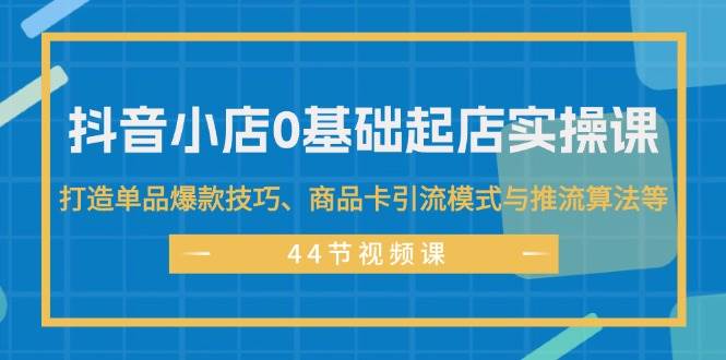 抖音小店0基础起店实操课，打造单品爆款技巧、商品卡引流模式与推流算法等即刻搞钱-网创项目资源站-副业项目-创业项目-搞钱项目即刻搞钱