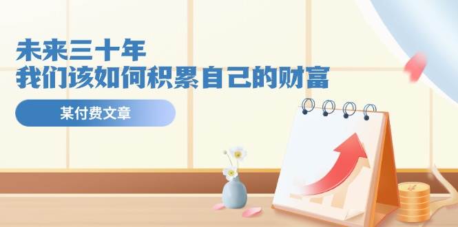 某公众号付费文《未来三十年，我们该如何积累自己的财富》即刻搞钱-网创项目资源站-副业项目-创业项目-搞钱项目即刻搞钱