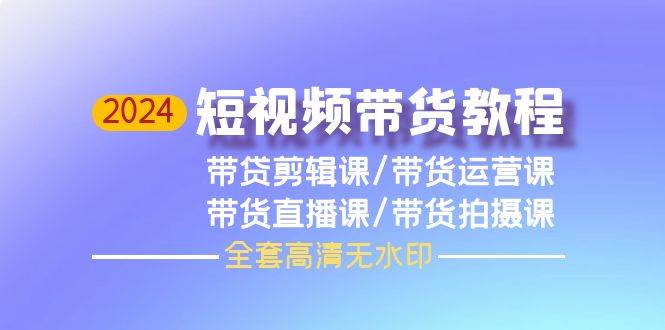 2024短视频带货教程，剪辑课+运营课+直播课+拍摄课（全套高清无水印）即刻搞钱-网创项目资源站-副业项目-创业项目-搞钱项目即刻搞钱