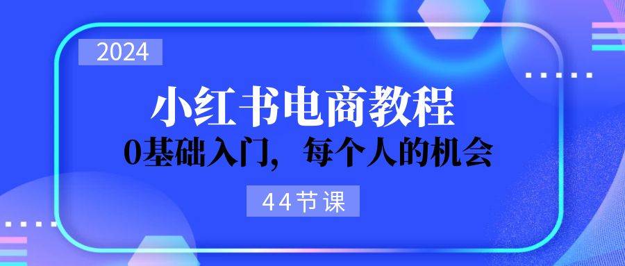 2024从0-1学习小红书电商，0基础入门，每个人的机会（44节）即刻搞钱-网创项目资源站-副业项目-创业项目-搞钱项目即刻搞钱