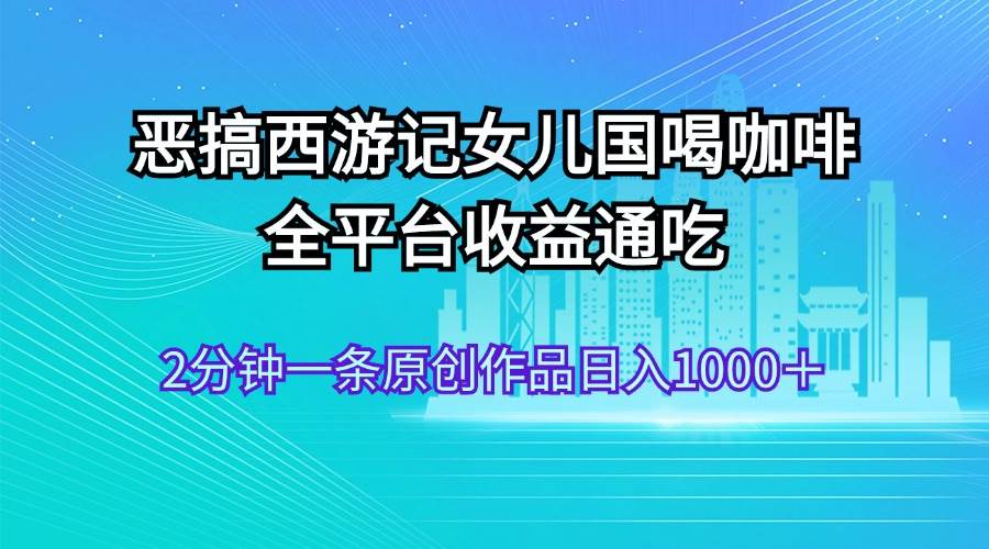 恶搞西游记女儿国喝咖啡 全平台收益通吃 2分钟一条原创作品日入1000＋即刻搞钱-网创项目资源站-副业项目-创业项目-搞钱项目即刻搞钱