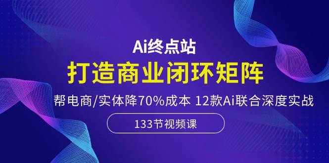 Ai终点站，打造商业闭环矩阵，帮电商/实体降70%成本，12款Ai联合深度实战即刻搞钱-网创项目资源站-副业项目-创业项目-搞钱项目即刻搞钱