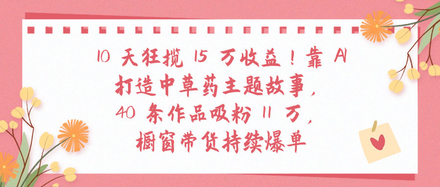 10天狂揽 15 万收益!靠 A打造中草药主题故事40 条作品吸粉11万橱窗带货持续爆单即刻搞钱-网创项目资源站-副业项目-创业项目-搞钱项目即刻搞钱